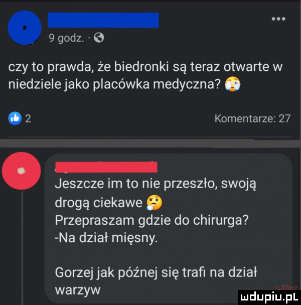 godz.   czy to prawda że biedronki są teraz otwarte w niedzielejako placówka medyczna o.   komentarze    jeszcze im to nie przeszło swoją drogą ciekawe   przepraszam gdzie do chirurga na dział mięsny. gorzej jak późnej się trafi na dział warzyw