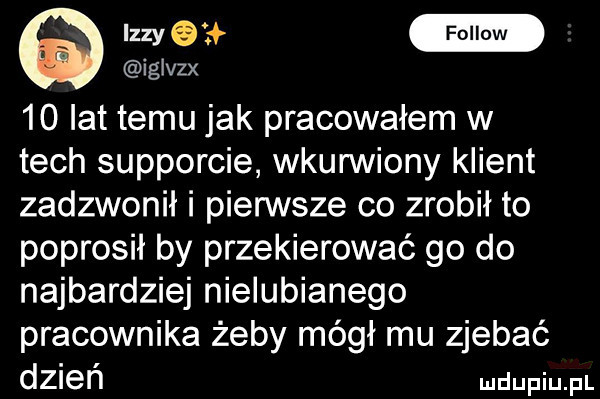 q um iglvzx    lat temu jak pracowałem w tych supporcie wkunniony klient zadzwonił i pierwsze co zrobił to poprosił by przekierować go do najbardziej nielubianego pracownika żeby mógł mu zjebać dzień