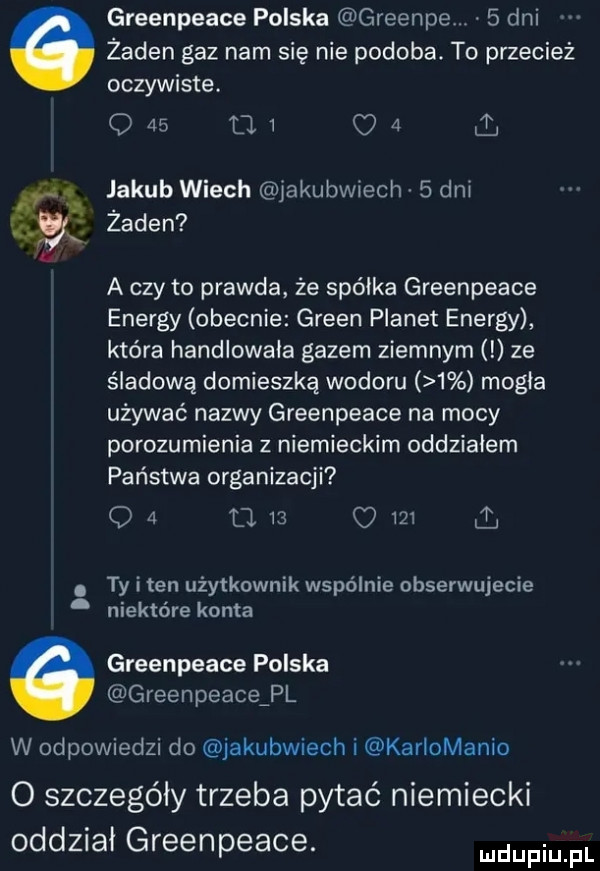greenpeace polska greenie   dni żaden gaz nam się nie podoba. to przecież oczywiste. o    u.   l jakub wiech jakubwiech   dni gx żaden a czy to prawda że spółka greenpeace energy obecnie green planet energy która handlowała gazem ziemnym ze śladowę domieszką wodoru   mogła używać nazwy greenpeace na mocy porozumienia z niemieckim oddziałem państwa organizacji o   d i      a ty i ten użytkownik wspólnie obserwujecie niektóre konta greenpeace polska greenpeaceźpl w odpowiedzi do jakubwiech i kariomanio o szczegóły trzeba pytać niemiecki oddziai greenpeace. mam fl