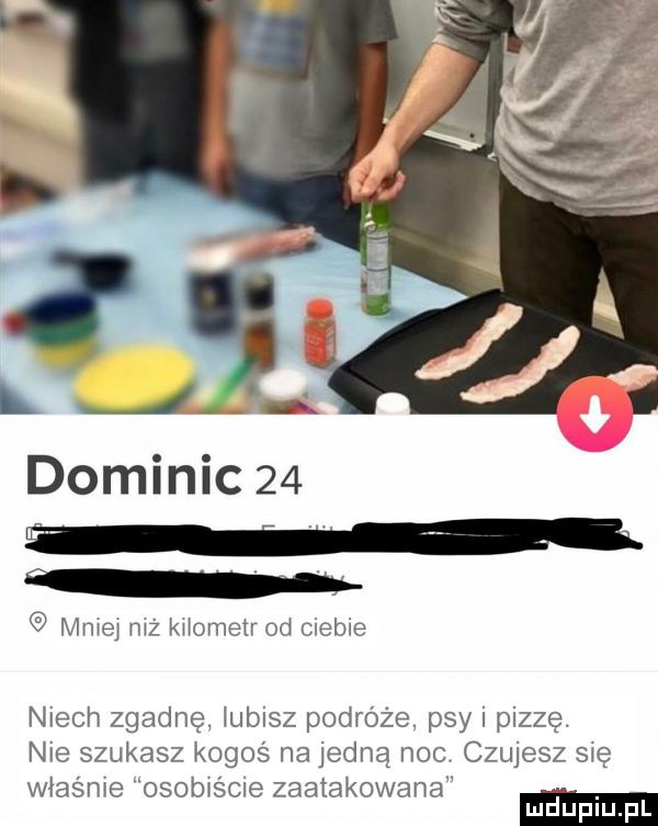l j dominic    mniej niz kiiomeir  d ciebie niech zgadnę iubisz podróże psy i pizze. nie szukasz kogoś na jedną noc czujesz się właśnie osobiście zaatakowana. mduplu pl