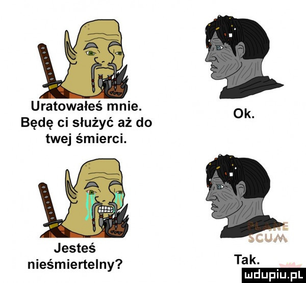 uratowałeś mnie. będę ci służyć aż do ok twej śmierci. um jesteś l nieśmiertelny tak