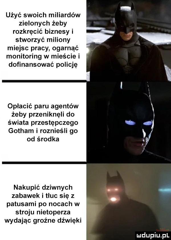 użyć swoich miliardów zielonych żeby rozkręcić biznesy i stworzyć miliony miejsc pracy ogarnąć monitoring w mieście i dofinansować policję opłacić paru agentów żeby przeniknęli do świata przestępczego gotham i roznieśli go od środka nakupić dziwnych zabawek i tłuc się z patusami po nocach w stroju nietoperza wydając groźne dźwięki