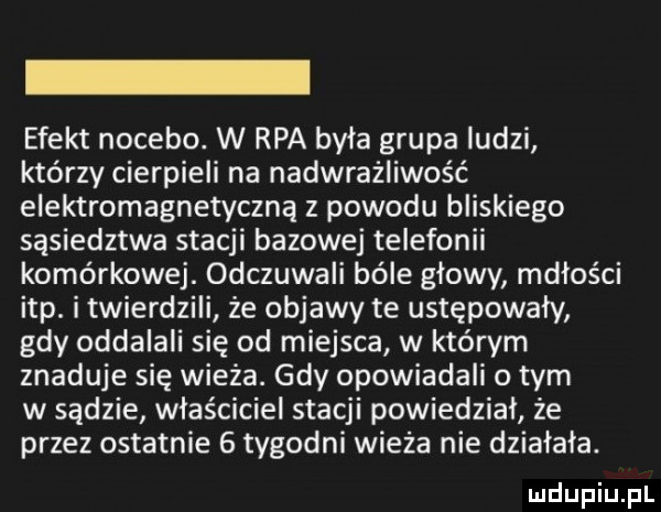 efekt nocebo. w rpa była grupa ludzi którzy cierpieli na nadwrażliwość elektromagnetyczną z powodu bliskiego sąsiedztwa stacji bazowej telefonii komórkowej. odczuwali bóle głowy mdłości ibp. i twierdzili że objawy te ustępowały gdy oddalali się od miejsca w którym zgaduje się wieża. gdy opowiadali o tym w sądzie właściciel stacji powiedział że przez ostatnie   tygodni wieża nie działała