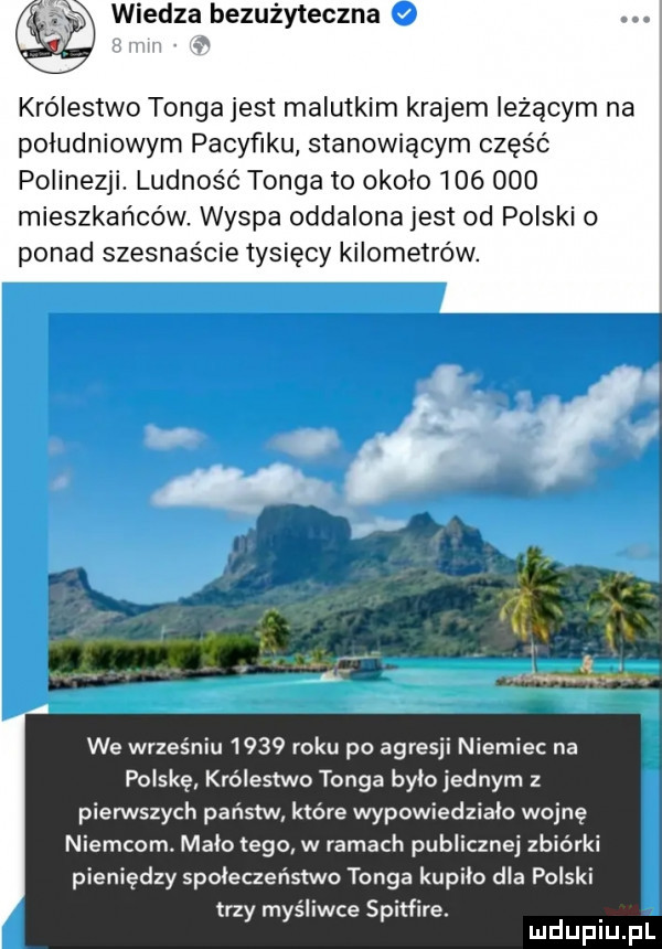 wiedza bezużyteczna królestwo ga jest malutkim krajem leżącym na południowym pacyfiku stanowiącym część polinezji. ludność tonga to okolo         mieszkańców wyspa oddalona jest od polski o ponad szesnaś ie tysięcy kilometrów. r a ł. we wrześniu      roku po agresji niemiec na polskę królestwo tonga bylo jednym z pierwszych państw które wypowiedziało wojnę niemcom. mało tego w ramach publicznej zbiórki pieniędzy społeczeństwa   tonga kupiło dla polski trzy myśliwce spitfire. mduplu pl