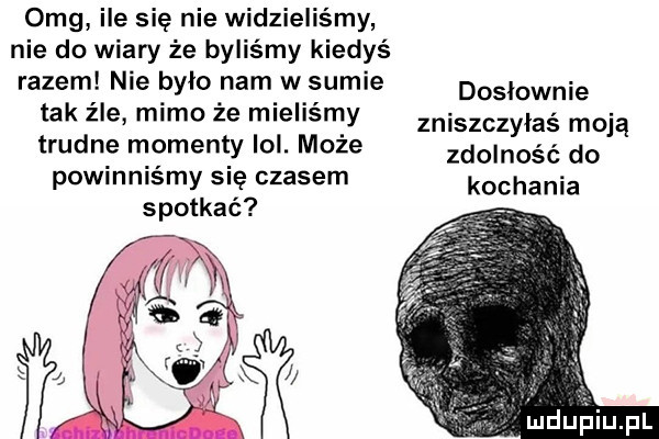 omg ile się nie widzieliśmy nie do wiary że byliśmy kiedyś razem nie było nam w sumie tak z le mimo że mieliśmy trudne momenty lol. może powinniśmy się czasem spotkać dosłownie zniśzczylaś moją zdolność do kochania