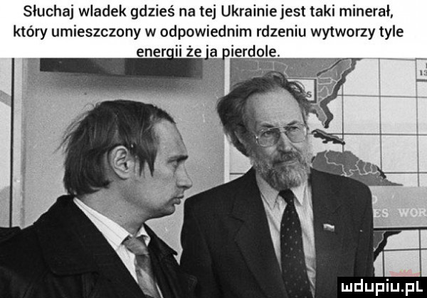 słuchaj wladek gdzieś na tej ukrainiejest laki mineral który umieszczony w odpowiednim rdzeniu wy warzy tyle a ierdole. mduplu pl