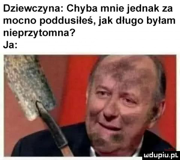 dziewczyna chyba mnie jednak za mocno poddusiłeś jak długo byłam nieprzytomna ja