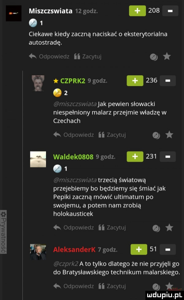 miszczswiata    godz.       ciekawe kiedy zaczną naciskać o eksterytorialna autostradę. mi wi ham o g czpnxz  godz.     a. z i wwnjak peelen slowackl niespełniony malarz przejmie wladze w czechach www w o. waldek     godz.       iw an mmtrzeciq światową przejebiemy bo będziemy się śmiać jak pepiki zaczną mówić ultimatum po swojemu a potem nam zrobią holokausticek rw w na mi o   f aleksanderk godz.    a a to tylko dlatego że nie przyjęli go do bratyslawsklego technikum malarskiego.   h l www