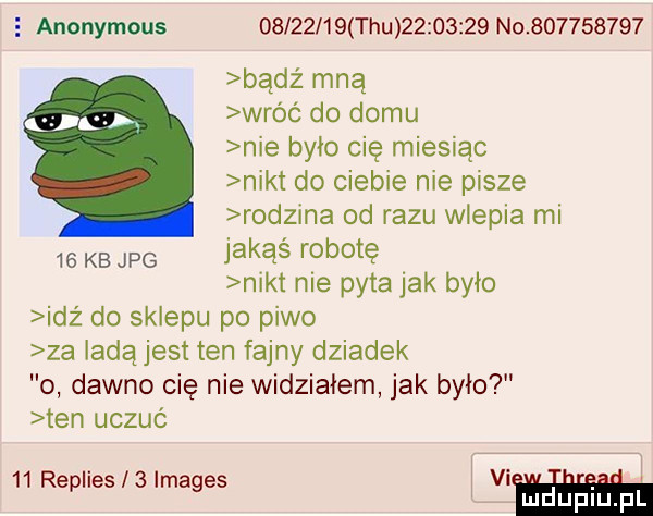 e anonymous          tau          no           bądz mną wróć do domu nie było cię miesiąc nikt do ciebie nie pisze rodzina od razu wlepia mi jakąś robotę nikt nie pyta jak było idź do sklepu po piwo za ladą jest ten fajny dziadek o dawno cię nie widziałem jak było ten uczuć    kb jpg    replies   images