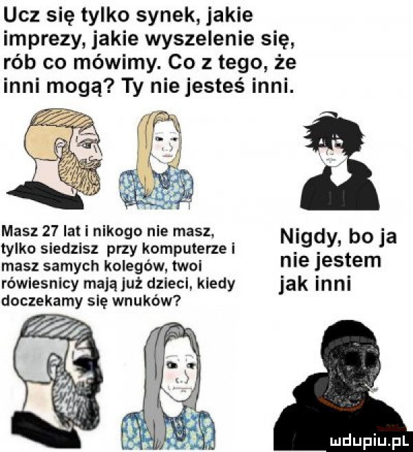 ucz się tylko synek jakie imprezy jakie wyszalenie się rób co mówimy. co z tego że inni mogą ty nie jesteś inni. masz    lat i nikogo nie masz tylko siedzisz przy kompulerzei n   y bo ja masz samych kolegów. twoi nie iestem rówlesnlcy mają już dzieci kiedy jak inni doczekamy się wnuków