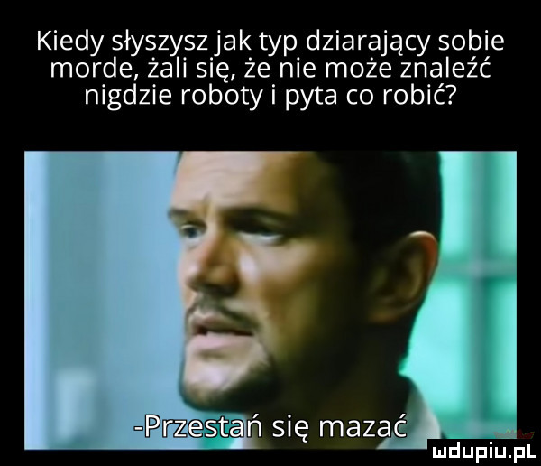 kiedy słyszyszjak typ dziarający sobie morde żali się że nie może znaleźć nigdzie roboty i pyta co robić prz  ﬁ n się mazie