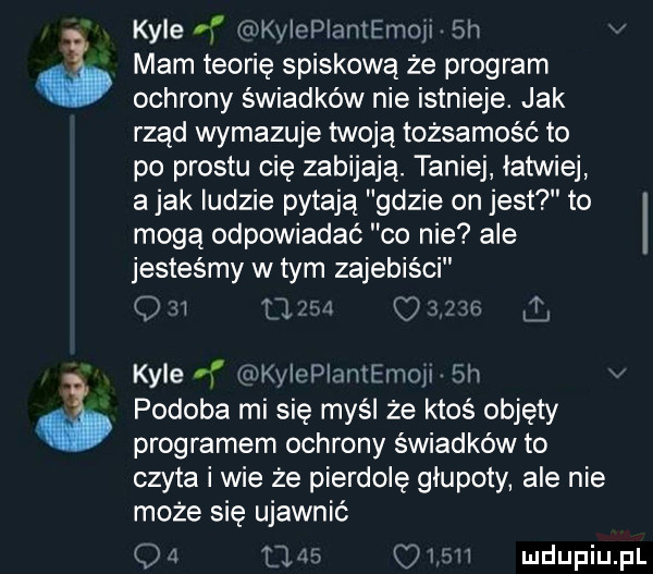 kale f imeiepiantemoji  h mam teorię spiskowa że program ochrony świadków nie istnieje. jak rząd wymazuje twoją tożsamość to po prestu cię zabijają. taniej latwiej a jak ludzie pytają gdzie on jest to mogą odpowiadać co nie ale jesteśmy w tym zajebiści i      ozn kale n wkyiopfjmemoji  h podoba mi się myśl że ktoś objęty programem ochrony świadków to czyta i wie że pierdolę głupoty ale nie może się ujawnić q a las i in