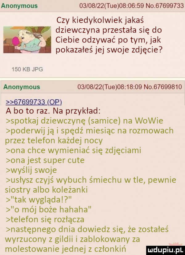 anonymous          tee          no          czy kiedykolwiek jakaś dziewczyna przestała się do ciebie odzywać po tym jak pokazałeś jej swoje zdjęcie     kb jpg anonymous          tee          no                 qo a bo to raz. na przykład spotkaj dziewczynę samice na wowie poderwij ją i spędź miesiąc na rozmowach przez telefon każdej nocy ona chce wymieniać się zdjęciami ona jest super cité wyślij swoje uslysz czyjś wybuch śmiechu w tle pewnie siostry albo koleżanki tak wygląda o mój boże hahaha te egon się rozłącza następnego dnia dowiedz się że zostałeś wyrzucony z gildii i zablokowany za molestowanie jednej z członkiń