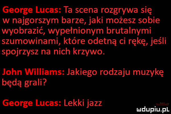 george lucas ta scena rozgrywa się w najgorszym barze jaki możesz sobie wyobrazić wypełnionym brutalnymi szumowinami które odetną ci rękę jeśli spojrzysz na nich krzywo. john williams jakiego rodzaju muzykę będą grali george lucas lekki jazz mduplu pl