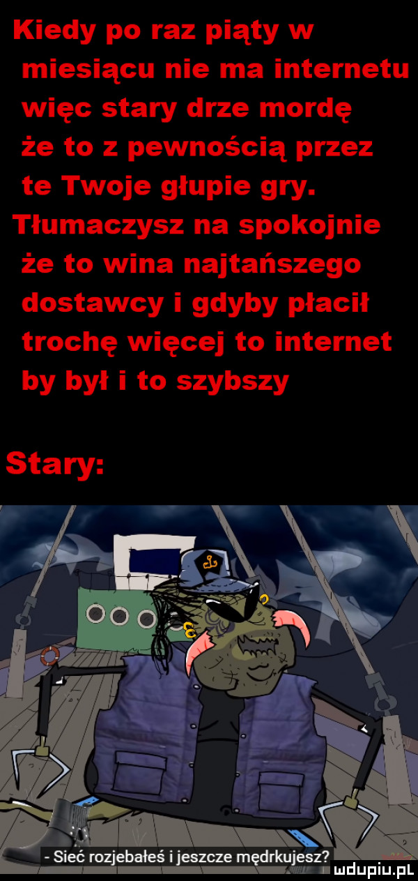 kiedy po raz piąty w miesiącu nie ma internetu więc stary drze mordę że to z pewnością przez te twoje głupie gry. tłumaczysz na spokojnie że to wina najtańszego dostawcy i gdyby płacił trochę więcej to internet by był i to szybszy siećmz bałeśijeszwe mędłmjesz lmdupiu. pl
