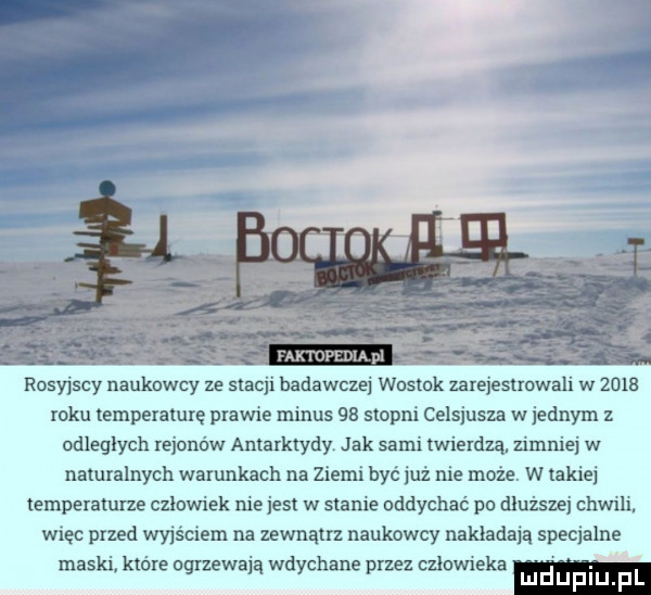 rosyjscy naukowcy ze stacji badawczej wostok zarejestrowali w      roku temperaturę prawie minus    stopni celsjusza w jednym z odległych rejonów antarktydy jak sami twierdzą. zimniej w naturalnych warunkach na ziemi być już nie może. w takiej temperaturze czlowiek niejest w stanie oddychać pa dłuższej chwili. więc przed wyjściem na zewnątrz naukowcy nakładają specjalne maski. które ogrzewają wdychane przez człowieka