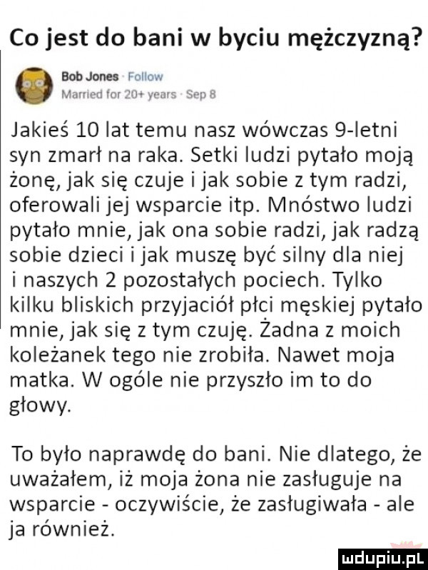 co jest do bani w byciu mężczyzną bob jones fellow mamin ło w mn    h jakieś    lat temu nasz wówczas   letni syn zmarł na raka. setki ludzi pytało moją żonę jak się czuje i jak sobie złym radzi oferowali jej wsparcie ibp. mnóstwo ludzi pytało mnie jak ona sobie radzi jak radzą sobie dzieci imak muszę być silny dla niej i naszych   pozostałych pociech. tylko kilku bliskich przyjaciół plci męskiej pytało mnie jak się z tym czuję. żadna z moich koleżanek tego nie zrobiła. nawet moja matka. w ogóle nie przyszło im to do głowy. to było naprawdę do bani. nie dlatego że uważałem iż moja żona nie zasługuje na wsparcie oczywiście że zasługiwała ale ja również. ludu iu. l