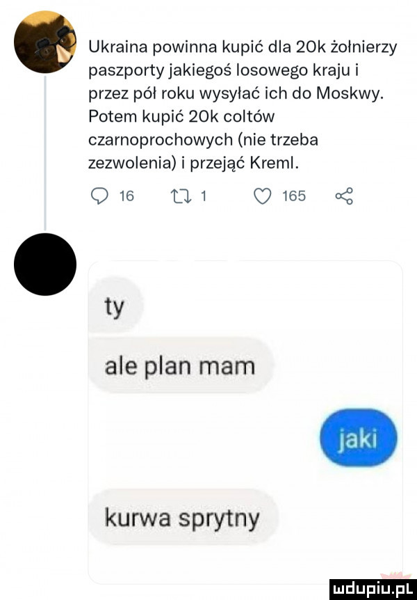 ukraina powinna kupić dla   k żołnierzy paszportyjakiegoś losowego kraju i przez pół roku wysyłać ich do moskwy. potem kupić   k coltów czarnoprochowych nie trzeba zezwolenia i przejąć kreml. q   l   q     a z  y ale plan mam kurwa sprytny ludu iu. l