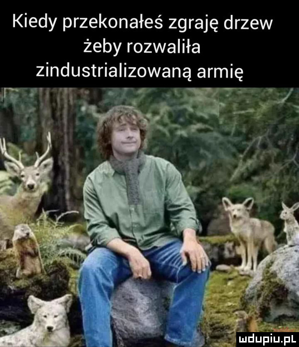 kiedy przekonałeś zgraję drzew żeby rozwaliła zindustrializowaną armię