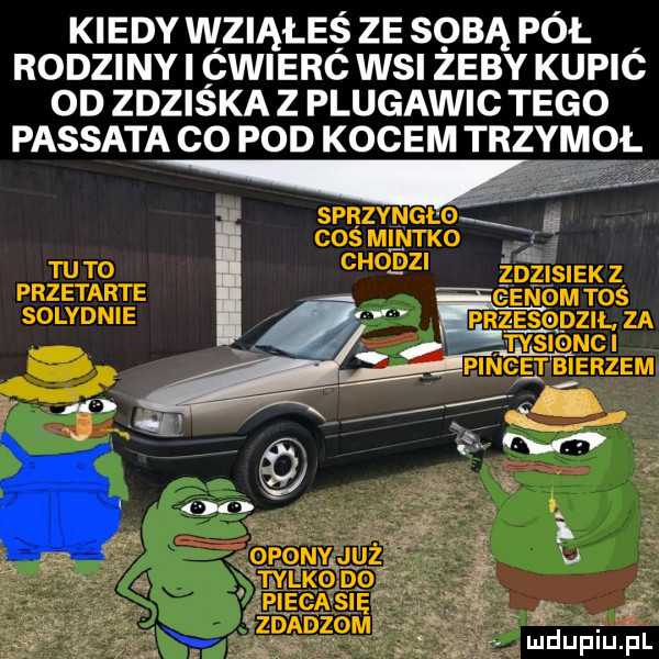 kiedy wziąłes ze sobą pol rodzinki pwierc wsi zeby kupic od zdziska z plugawic tego passata co pod kocem trzem ł w