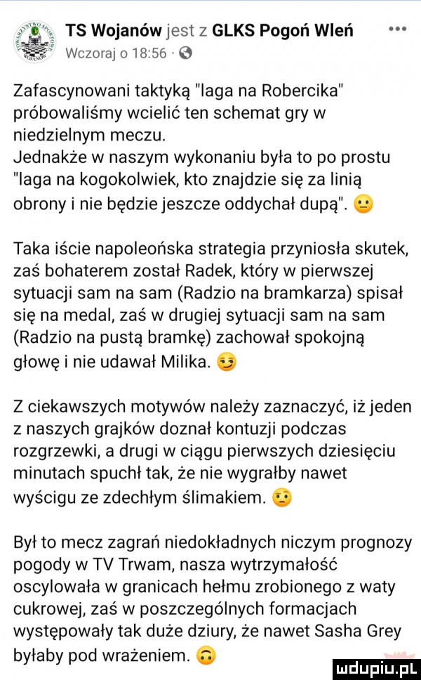 ts wojanów jest z glos pogoń wleń wczoraj o       g zafascynowani taktyką laga na robercika próbowaliśmy wcielić ten schemat gry w niedzielnym meczu. jednakże w naszym wykonaniu byla to po prestu laga na kogokolwiek kto znajdzie się za linią obrony i nie będziejeszcze oddychal dupą. taka iście napoleońska strategia przyniosła skutek zas bohaterem został radek który w pierwszej sytuacji sam na sam radzio na bramkarza spisał się na medal zaś w drugiej sytuacji sam na sam radzio na pusta bramkę zachowal spokojna głowę i nie udawał milika. abakankami z ciekawszych motywów należy zaznaczyć iż jeden z naszych grajków doznał kontuzji podczas rozgrzewki a drugi w ciągu pierwszych dziesięciu minutach spuchl tak że nie wygralby nawet wyścigu ze zdechlym ślimakiem. był to mecz zagrań niedokładnych niczym prognozy pogody w tv trwam nasza wytrzymałość oscylowała w granicach hełmu zrobionego z waty cukrowej zaś w poszczególnych formacjach występowały tak duże dziury że nawet sacha gray byłaby pod wrażeniem. abakankami