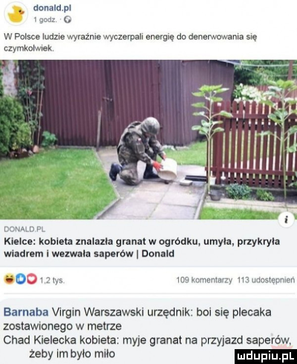 donaldpl y. w polsce ludzie wyraźnie wyczerpah energię do denerwowania się czymkoiwlek aim kielce kobieta znalazła granat w ogródku umyla przykryła wiadrem i wezwała saperów donald do i ws mu minnnu rv w mnslnrirmn barnaba virgin warszawski urzędnik boi się plecaka zostaw onego w metrze chad kielecka kobieta myje granat na przyjazd saperów żeby im brio miao