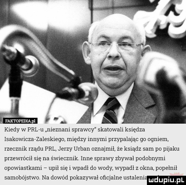 faktopediąpl f kiedy w prl-u nieznani sprawcy skatowali księdza isakowiczarzaleskiego między innymi przypalając go ogniem. rzecznik rządu prl jerzy urban oznajmił ze ksiądz sam po pijaku przewrócił się na świecznik inne sprawy zbywa podobnymi opowiastkami unii się i wpadł do wody wypadł z okna popełnił samobójstwo. na dowód pokazywal oficjalne ustaleni