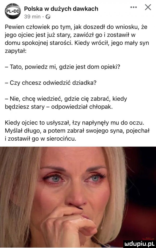 ej polska w dużych dawkach x    min pewien człowiek po tym jak doszedł do wniosku że jego ojciec jest już stary zawiózł go i zostawił w domu spokojnej starości. kiedy wrócił jego mały syn zapytał tato powiedz mi gdzie jest dom opieki czy chcesz odwiedzić dziadka nie chcę wiedzieć gdzie cie zabrać kiedy będziesz stary odpowiedział chłopak. kiedy ojciec to usłyszał łzy napłynęły mu do oczu. myślał długo a potem zabrał swojego syna pojechał i zostawił go w sierocińcu