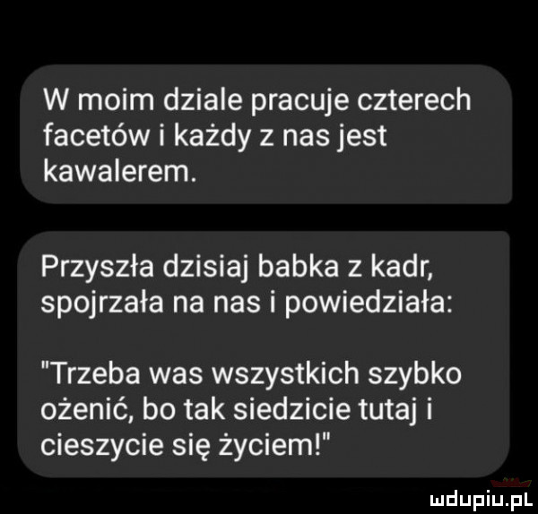 w moim dziale pracuje czterech facetów i każdy z nas jest kawalerem. przyszła dzisiaj babka z kadr spojrzała na nas i powiedziała trzeba was wszystkich szybko ożenić bo tak siedzicie tutaj i cieszycie się życiem