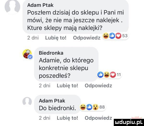 adam ptak posziem dzisiaj do sklepu i pani mi mówi że nie ma jeszcze naklejek. które sklepy mają naklejki   dni lubię to odpowiedz      b d k a na rona ada mie do którego konkretnie sklepu poszedłeś     zeni lubię lo odpowiedz adam ptak do biedronki. o    zeni lunięto odpowiedz