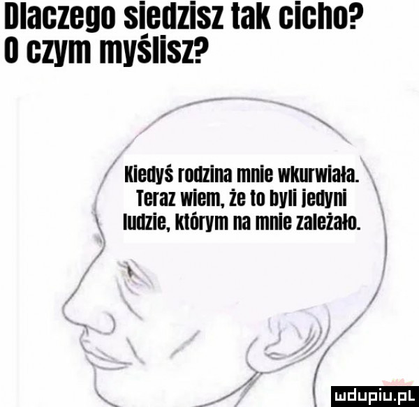 illaczego sippzisz tak cicho o czym myslisz kieuvś rodzina mnie wkurwiała. maz wiem. że tu mai ienvni ludzie którym na mnie zależała