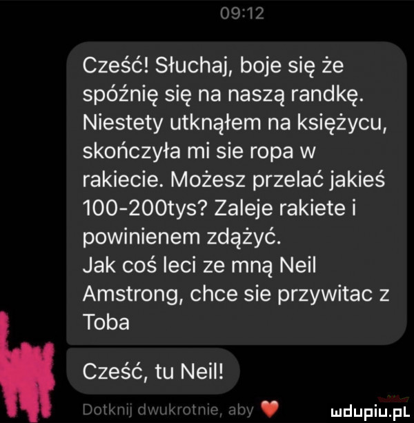 cześć słuchaj boje się że spóźnię się na naszą randkę. niestety utknąłem na księżycu skończyła mi sie ropa w rakiecie. możesz przelać jakieś        tys zaleje rakiete i powinienem zdążyć. jak coś leci ze mną neil amstrong chce sie przywitac z toba cześć tu neil v