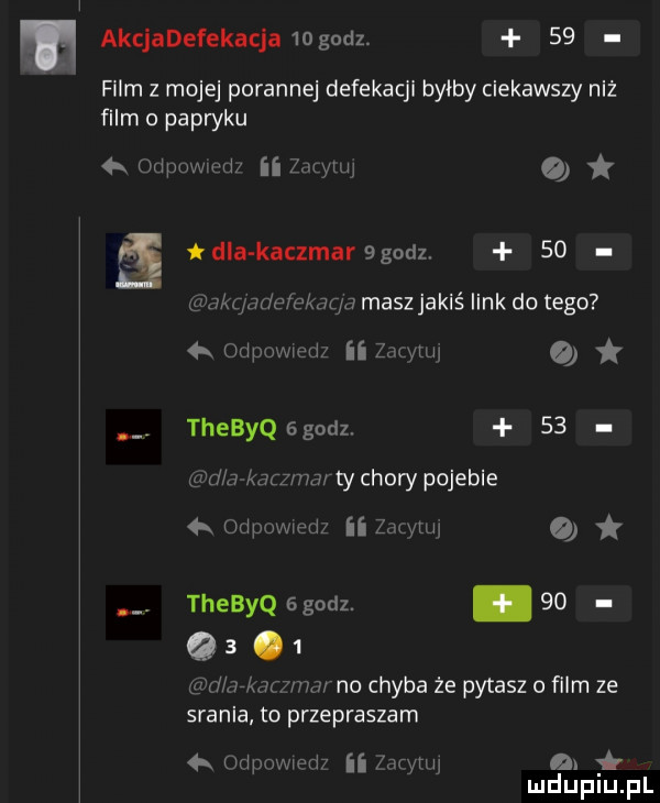 m akcjadefekacja   godz.    w film z mojej porannej defekacji byłby ciekawszy niż film o patryku  x odpowmd ii zwm   dla kaczmaragodz.    a a c adefekaqg maszjakiś link do tego  x odpowedz ii zdtylw o thebyq   godz.    agd a kal     ty chory pojebie  x odpowedz ii zdtylw o thebyq egodz.    q  .   lew w malw no chyba że pytasz o film ze srania to przepraszam mmmpdz ii mm. gar mduplu pl
