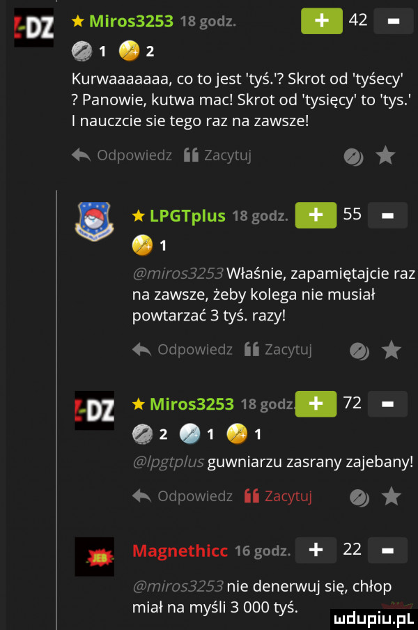 ebi t mikos      s godz. abakankami    q  .   kurwaaaaaaa co to jest tyś skrot od tyśecy panowie kutwa mac skrot od tysięcy to tys i nauczcie sie tego raz na zawsze w ii zaryan o lpgtpius    godz. abakankami   .   hf   w        właśnie zapamiętajcie raz na zawsze żeby kolega nie musiał powtarzać   tyś. razy ew ii zacytuj k m        mir          godz.    q      zp u gówniarzu zasrany zajebany  k o cew nfz zacytuj o magnethicc  godz.    mms      nie denerwuj się chłop miał na myśli       tyś