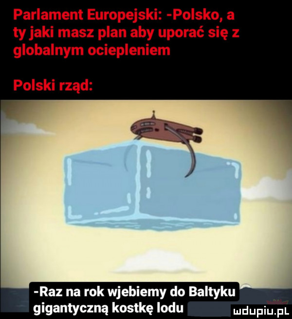 parlament europejski polsko a tyjami masz plan aby uporać się z globalnym ociepleniem polski rząd raz na rok wjebiemy do baltyku gigantyczną kostkę lodu ndupiu pl