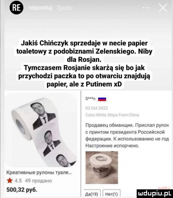 jakiś chińczyk sprzedaje w necie papier toaletowy z podobiznami zelenskiego. niby dla rosjan. tymczasem rosjanie skarżą się bo jak przychodzi paczka to po otwarciu znajdują papier ale z putinem xd   i iponaseu oómakumx npmcnan pono   npme npeswnewa poccmcxon menepauw k wcnonbzoaamn e ron hacvpoeme manup   m erawawe pynonm wade i za w m       py  naw wm