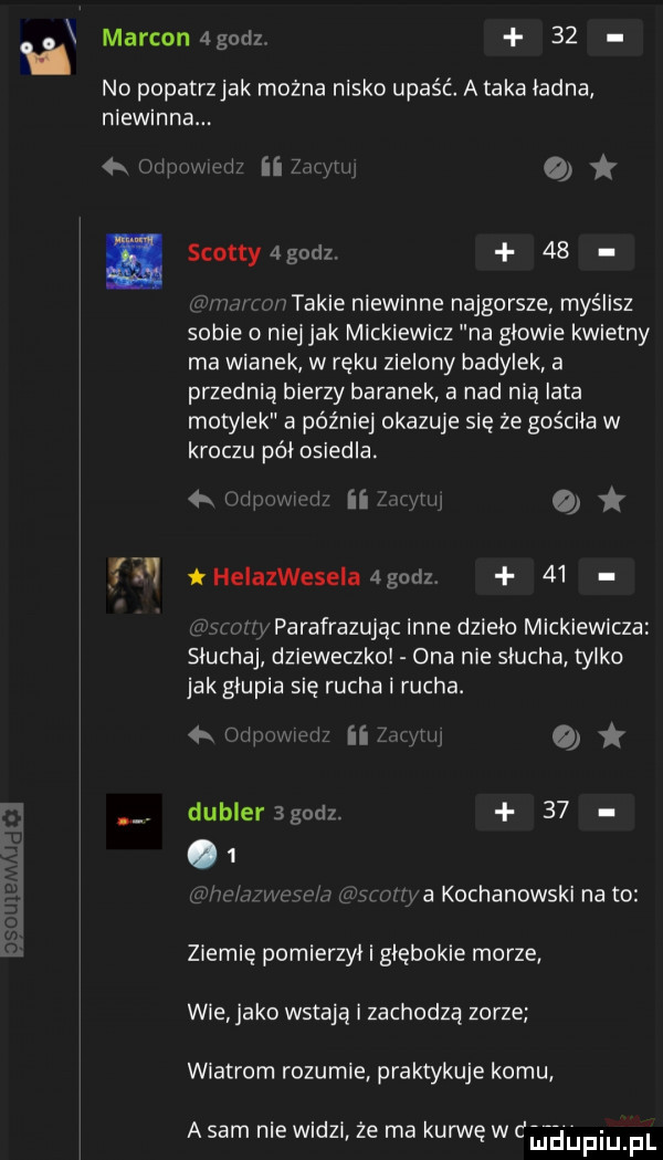 al marconagodz    no popatrzjak można nisko upaść a taka ladna niewinna.   mam l. nagi scotty alody    mu takie niewinne najgorsze myślisz sobie o niej jak mickiewicz na glowie kwietny ma wianek w ręku zielony hadylek a przednią bierny baranek a nad nią lata motylek a później okazuje sie że gościła w kroczu pól osiedla. an i ii ll a helaiwesela agodz    x parafrazująclnne dzlelo mickiewicza słuchaj dzieweczka ona nie slucha tylko jak glupia się rucha i rucha. null   wii i dublerśgodz      w l w wa kochanowski nato ziemię pomierzyl i glebokie morze wie jako wstają i zachodzą zorze wiatrem rozumie praktykuje komu a sam nie widzi ze ma kurwę w dulańpqul