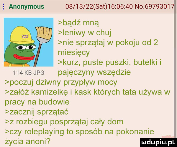 anonymous          set          no         bądz mną ieniwy w chuj nie sprzątaj w pokoju od   miesięcy kurz puste puszki butelki i     kb jpg pajęczyny wszędzie poczuj dziwny przypływ mocy załóż kamizelkę i kask których tata używa w pracy na budowie zacznij sprzątać z rozbiegu posprzątaj cały dom czy roleplaying to sposób na pokonanie życia anini