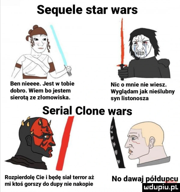 sequele star wars. x. ben nieeee. jest w tobie nic o mnie nie wiesz. dobro. wiem bo jestem wyglądam jak nieślubny sierotą ze llomowiska. syn iisłonosxa serial clone wars rozpierdolę cie i będę siał termr aż n  dewa ółdu cu mi ktoś gorszy do dupy nie nakapie