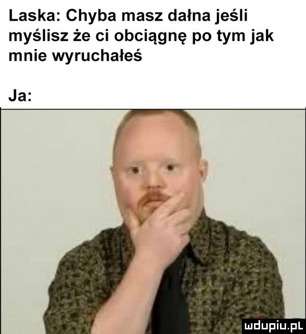 laska chyba masz dagna jeśli myślisz że ci obciągnę po tym jak mnie wyruchałeś. ja