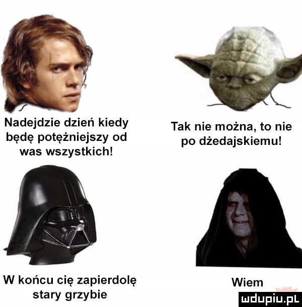 nadejdzie dzień kiedy tak nie można to nie bede potężniejszy od po dżedajskiemu was wszystkich w końcu nie zapierdole stary grzybie