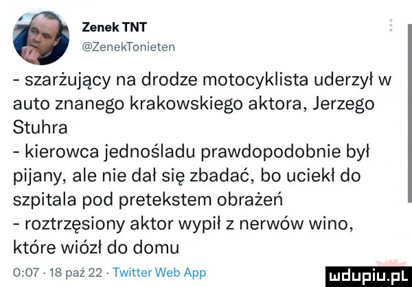 zenek tnt żenektonieten szarżujący na drodze motocyklista uderzył w auto znanego krakowskiego aktora jerzego stuhra kierowca jednośladu prawdopodobnie był pijany ale nie dał się zbadać bo uciekł do szpitala pod pretekstem obrażeń roztrzęsiony aktor wypił z nerwów wino które wiózł do domu         paź    twitter web aap