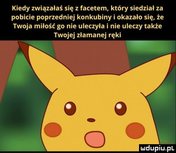 kiedy związałaś się z facetem który siedział za pobicie poprzedniej konkubiny i okazało się że twoja miłość go nie uleczyła i nie uleczy także twojej złamanej ręki