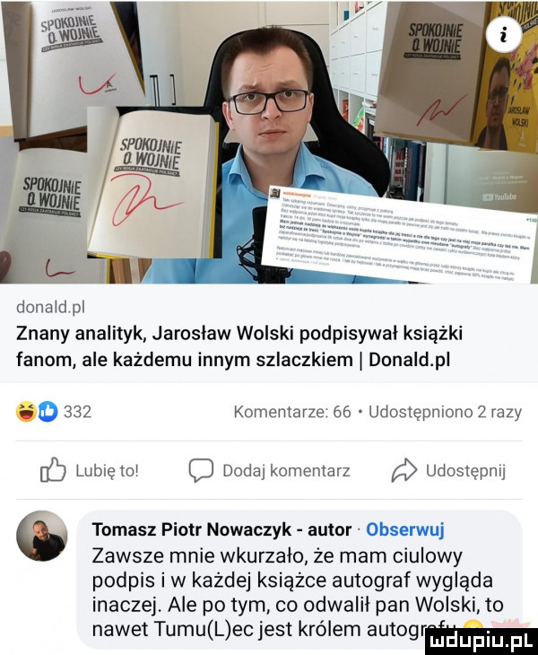 donald pl znany analityk jarosław wolski podpisywal książki fanom ale każdemu innym szlaczkiem l donald p.     komentarze    udostępmonoż razy lubię toi o dodaj komentarz a udostępnij   tomasz piotr nowaczyk autor zawsze mnie wkurzało że mam ciulowy podpis iw każdej książce autograf wygląda inaczej. ale po tym co odwalil pan wolski to nawet tumu l ec jest królem autogrm