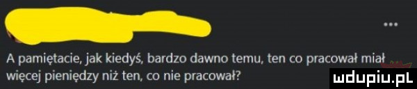 a pamietac jak kiedyś. bardzo dawno temu ten co pracował miał więcej pieniędzy niż ten co nie pracował udupiu pl