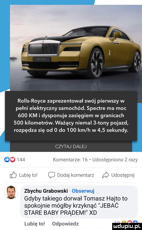 rolls rolce zaprezentował swój pierwszy w pelni elektryczny samochód. spectre ma moc     km i dysponuje zasięgiem w granicach     kilometrów. ważący niemal   tony pojazd rozpędza się od   do      km h w     sekundy. czytaj dalej u     komentarze    udostępniono zrazy hc lublętoi dodaj komentarz udostępw zbychu grabowski obserwuj gdyby takiego dorwał tomasz hajto to spokojnie mógłby krzyknąć jebac stare baby prądem xd lubię to odpowiedz m