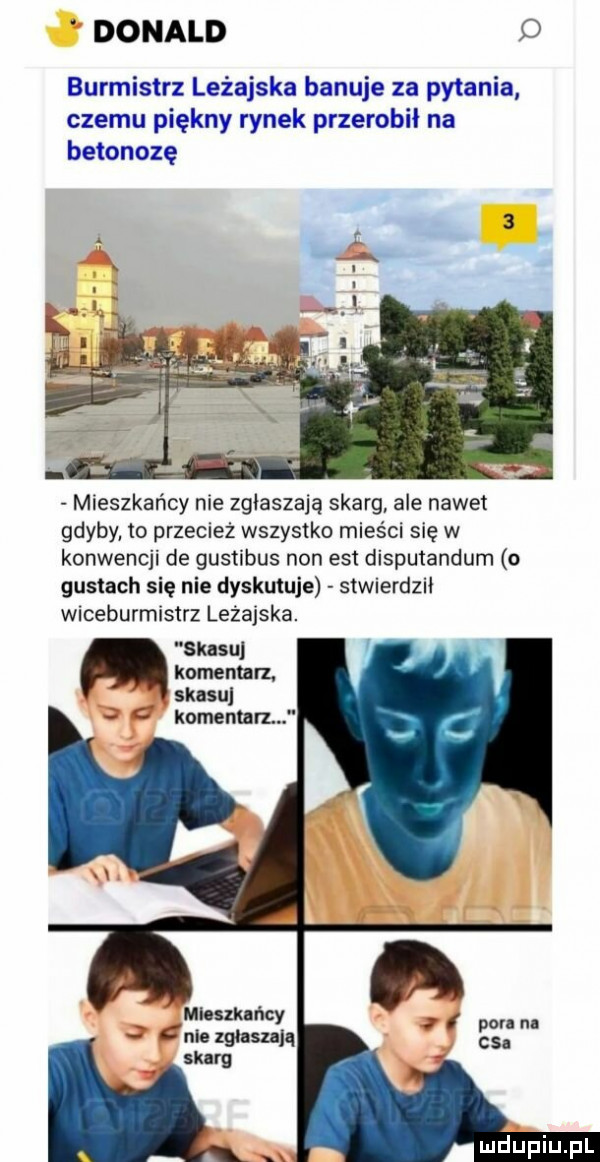 donald o burmistrz leżajska banuje za pytania czemu piękny rynek przerobił na betonozę mieszkańcy nie zglaszaja skarg ale nawet gdyby to przecież wszystko mieści się w konwencji de gustibus non est disputandum o gustach się nie dyskutuje stwierdził wiceburmlsirz leżajska. skasuj komentarz. skasuj komentarz miuszkuńcy pon n nie zgłaszają cs. skarg