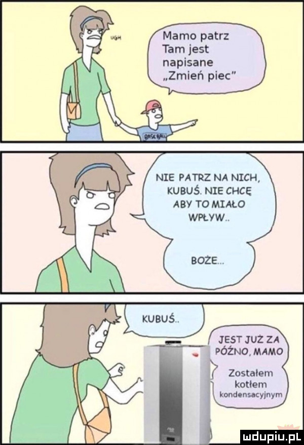 mamo patrz tam jest napisane zmień piec nie mz na nich kubuś. nie chce aby to miało jest juz za późno mamo kotłem kondlnucylnym