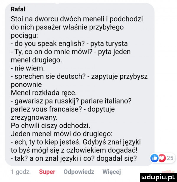 rafal stoi na dworcu dwóch meneli i podchodzi do nich pasażer właśnie przybyłego pociągu do y-u steak english pyta turysta ty co on do mnie mówi pyta jeden menel drugiego. nie wiem. sprechen sie deutsch zapytuje przybysz ponownie menel rozkłada ręce. gawarisz pa russkij parlare italiano parlez vous francaise dopytuje zrezygnowany. po chwili ciszy odchodzi. jeden menel mówi do drugiego ech ty to kiep jesteś. gdybyś znal języki to byś módl się z człowiekiem dogadać tak a on znaljęzyki i co dogadał się    ludu iu. l super ipnmndz mme