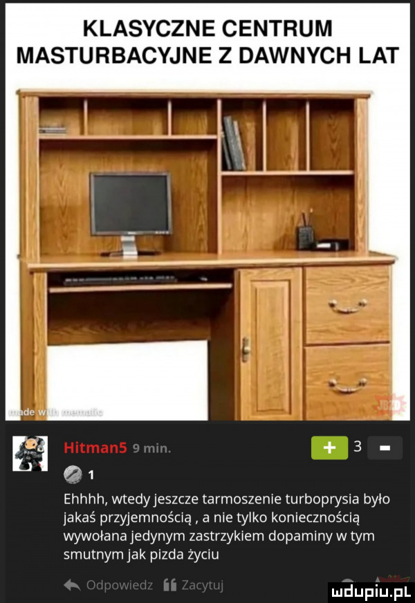 klasyczne centrum masturbacyjne z dawnych lat ne w m   q   ehhhh wtedyjeszcze targoszem e turboprysia było jakaś przyjemnością a ma tylko koniecznością wywołana jedynym zastrzykiem dopaminy w tym smutnym jak pizda życiu